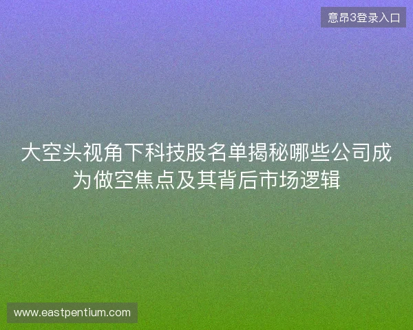大空头视角下科技股名单揭秘哪些公司成为做空焦点及其背后市场逻辑